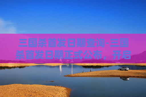 三国杀首发日期查询-三国杀首发日期正式公布，开启全新战术体验新时代
