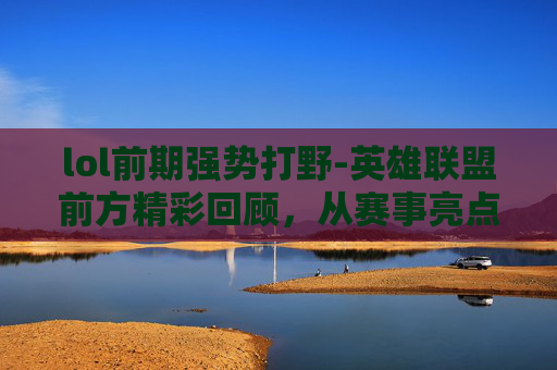 lol前期强势打野-英雄联盟前方精彩回顾，从赛事亮点到多元内容，深度探索游戏魅力