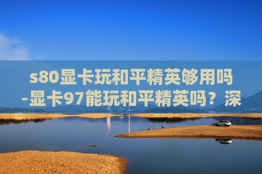 s80显卡玩和平精英够用吗-显卡97能玩和平精英吗？深度解析、性能表现及适用场景