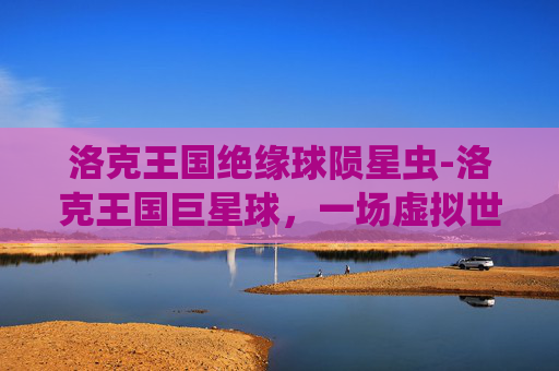 洛克王国绝缘球陨星虫-洛克王国巨星球，一场虚拟世界的奇幻冒险