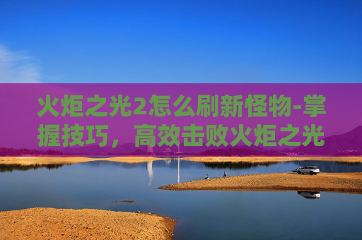 火炬之光2怎么刷新怪物-掌握技巧，高效击败火炬之光2中的终极boss