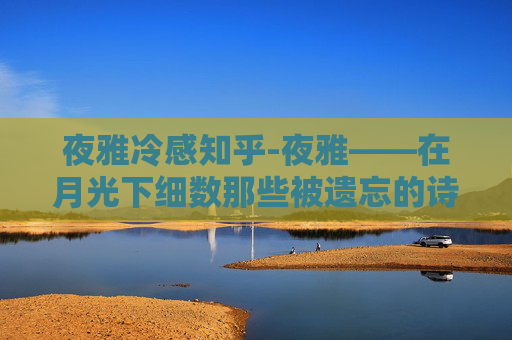 夜雅冷感知乎-夜雅——在月光下细数那些被遗忘的诗篇