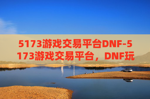 5173游戏交易平台DNF-5173游戏交易平台，DNF玩家的天堂还是陷阱？