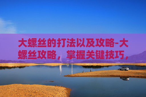 大螺丝的打法以及攻略-大螺丝攻略，掌握关键技巧，轻松应对各种挑战