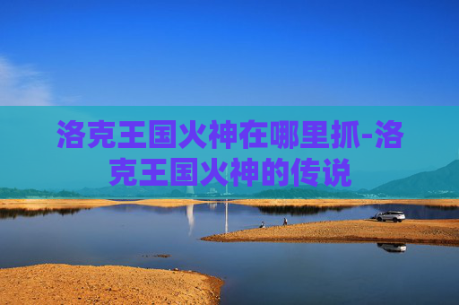 洛克王国火神在哪里抓-洛克王国火神的传说
