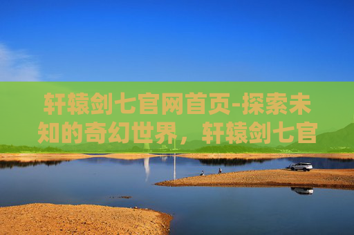 轩辕剑七官网首页-探索未知的奇幻世界,轩辕剑七官网深度解析 轩辕剑七官网首页-探索未知的奇幻世界,轩辕剑七官网深度解析