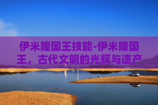 伊米隆国王技能-伊米隆国王,古代文明的光辉与遗产 伊米隆国王技能-伊米隆国王,古代文明的光辉与遗产