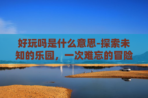 好玩吗是什么意思-探索未知的乐园，一次难忘的冒险之旅