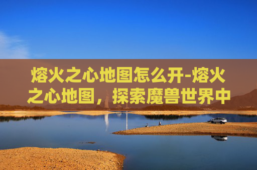 熔火之心地图怎么开-熔火之心地图，探索魔兽世界中的神秘之地