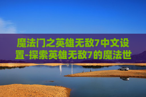 魔法门之英雄无敌7中文设置-探索英雄无敌7的魔法世界，深度解析与游戏体验