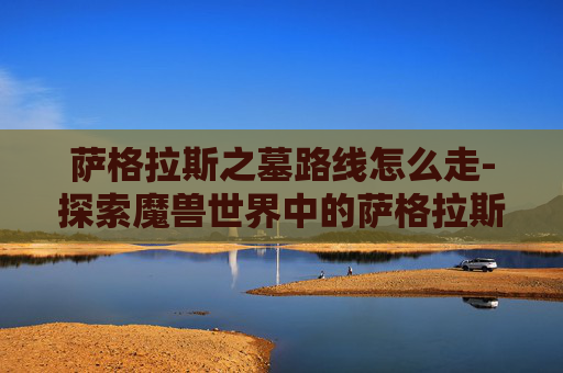 萨格拉斯之墓路线怎么走-探索魔兽世界中的萨格拉斯之墓——一个充满神秘与力量的终极之地