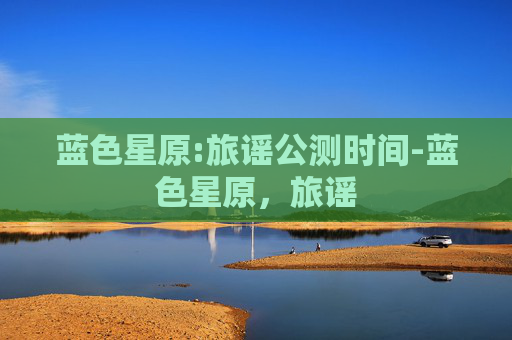 蓝色星原:旅谣公测时间-蓝色星原，旅谣