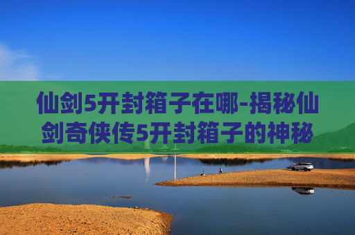 仙剑5开封箱子在哪-揭秘仙剑奇侠传5开封箱子的神秘面纱