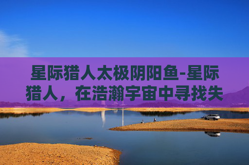 星际猎人太极阴阳鱼-星际猎人，在浩瀚宇宙中寻找失落的文明