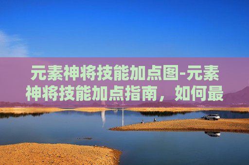 元素神将技能加点图-元素神将技能加点指南，如何最大化你的战斗力