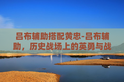 吕布辅助搭配黄忠-吕布辅助，历史战场上的英勇与战术智慧