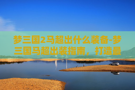 梦三国2马超出什么装备-梦三国马超出装指南，打造最强马超