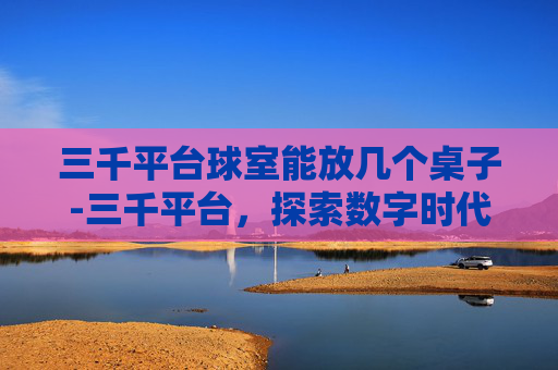 三千平台球室能放几个桌子-三千平台，探索数字时代的新机遇与挑战