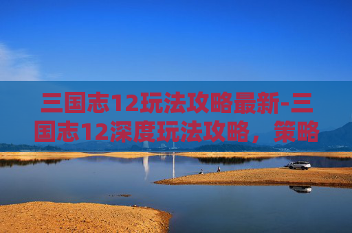 三国志12玩法攻略最新-三国志12深度玩法攻略，策略与技巧的完美结合