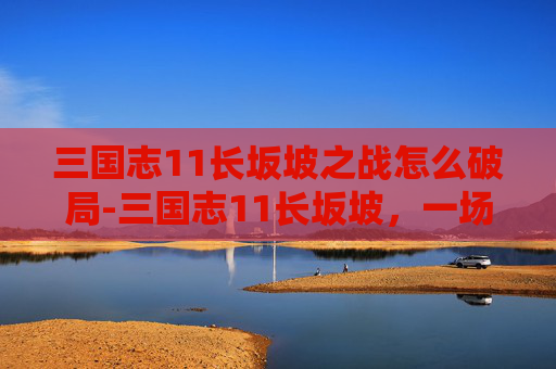 三国志11长坂坡之战怎么破局-三国志11长坂坡，一场史诗般的战斗