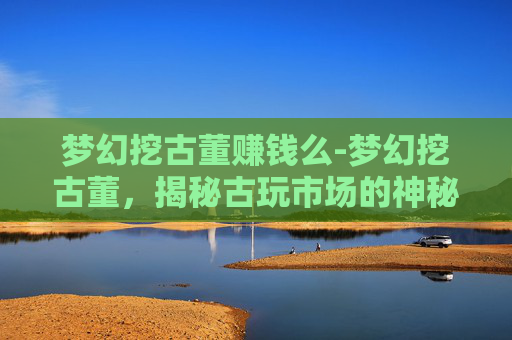 梦幻挖古董赚钱么-梦幻挖古董，揭秘古玩市场的神秘魅力