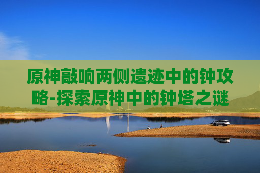 原神敲响两侧遗迹中的钟攻略-探索原神中的钟塔之谜——揭开遗迹钟声的秘密