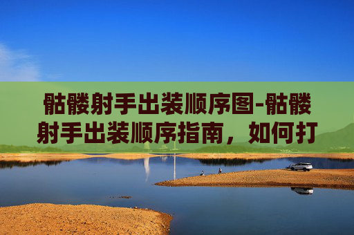 骷髅射手出装顺序图-骷髅射手出装顺序指南，如何打造最强战斗阵容