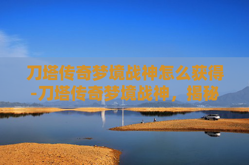 刀塔传奇梦境战神怎么获得-刀塔传奇梦境战神，揭秘游戏中的终极英雄