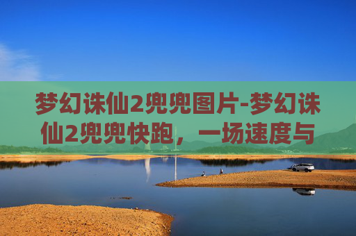 梦幻诛仙2兜兜图片-梦幻诛仙2兜兜快跑，一场速度与激情的冒险之旅