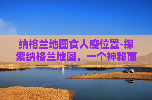 纳格兰地图食人魔位置-探索纳格兰地图,一个神秘而迷人的地理奇观 纳格兰地图食人魔位置-探索纳格兰地图,一个神秘而迷人的地理奇观