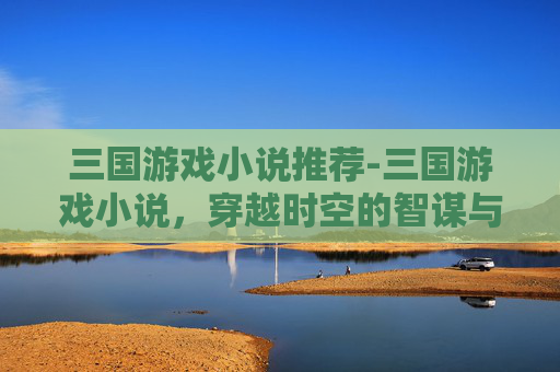 三国游戏小说推荐-三国游戏小说，穿越时空的智谋与权谋