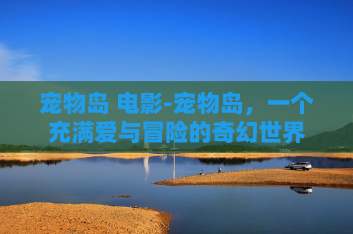 宠物岛 电影-宠物岛，一个充满爱与冒险的奇幻世界