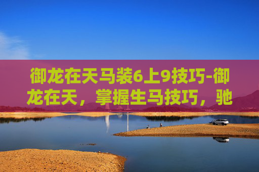 御龙在天马装6上9技巧-御龙在天，掌握生马技巧，驰骋战场制胜之道