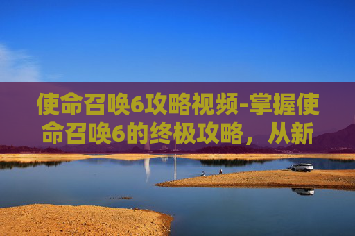 使命召唤6攻略视频-掌握使命召唤6的终极攻略，从新手到高手的全面指南