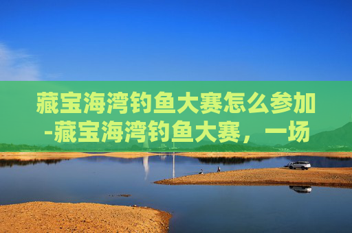 藏宝海湾钓鱼大赛怎么参加-藏宝海湾钓鱼大赛，一场寻宝与竞技的完美结合