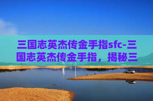 三国志英杰传金手指sfc-三国志英杰传金手指，揭秘三国时期英雄人物的神秘力量