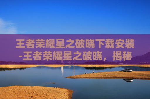 王者荣耀星之破晓下载安装-王者荣耀星之破晓，揭秘游戏新英雄与策略深度解析