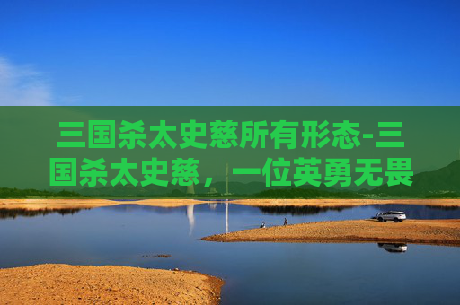三国杀太史慈所有形态-三国杀太史慈,一位英勇无畏的武将 三国杀太史慈所有形态-三国杀太史慈,一位英勇无畏的武将