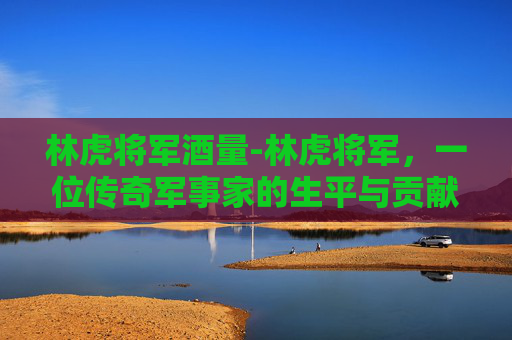 林虎将军酒量-林虎将军，一位传奇军事家的生平与贡献
