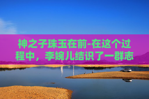 神之子珠玉在前-在这个过程中，李婉儿结识了一群志同道合的朋友。他们一起探索未知的世界，寻找传说中的宝藏，还帮助那些需要帮助的人。他们的友情和勇气成为了村庄中最宝贵的财富