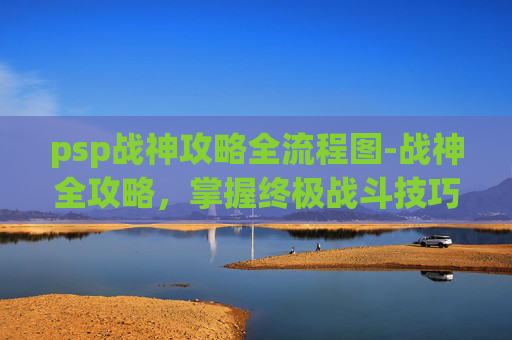 psp战神攻略全流程图-战神全攻略，掌握终极战斗技巧