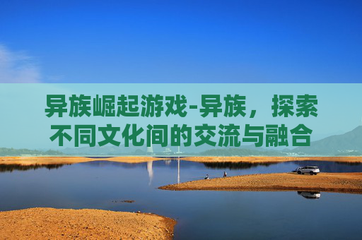 异族崛起游戏-异族，探索不同文化间的交流与融合