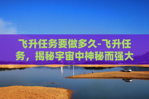 飞升任务要做多久-飞升任务，揭秘宇宙中神秘而强大的力量