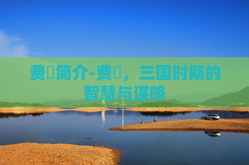 费祎简介-费祎，三国时期的智慧与谋略