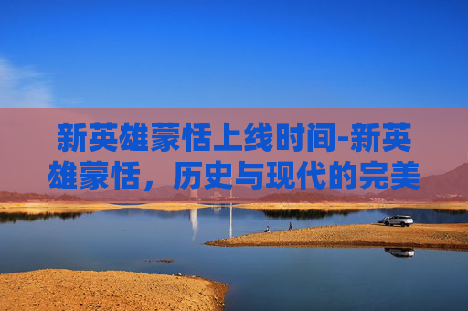 新英雄蒙恬上线时间-新英雄蒙恬，历史与现代的完美融合