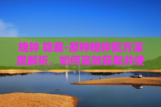 晚钟 隐藏-原神晚钟配方深度解析，如何高效获取并使用