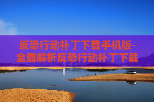 反恐行动补丁下载手机版-全面解析反恐行动补丁下载的重要性与操作指南