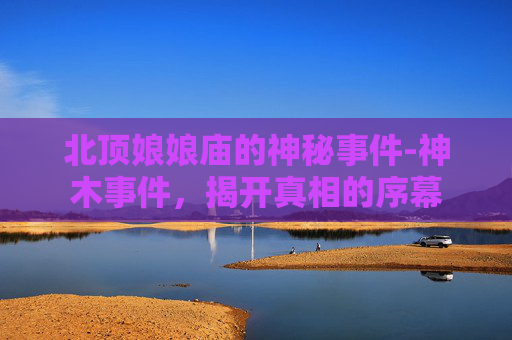 北顶娘娘庙的神秘事件-神木事件,揭开真相的序幕 北顶娘娘庙的神秘事件-神木事件,揭开真相的序幕