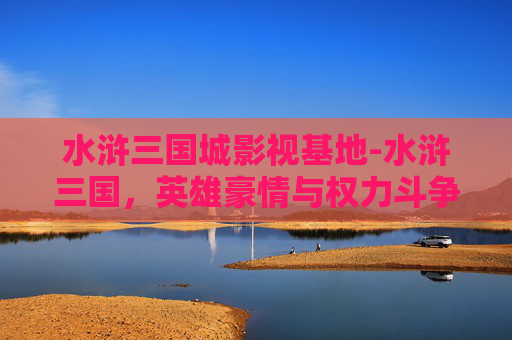 水浒三国城影视基地-水浒三国，英雄豪情与权力斗争的史诗