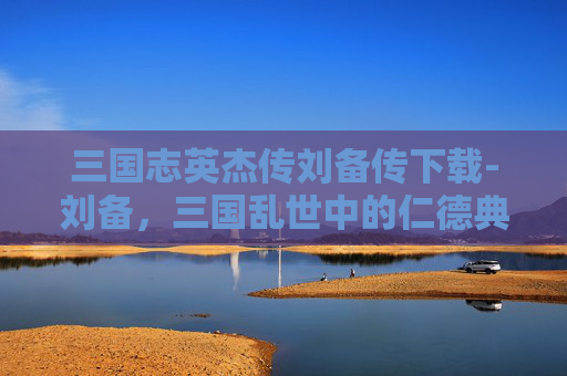 三国志英杰传刘备传下载-刘备，三国乱世中的仁德典范